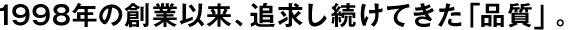 1998年の創(chuàng  )業(yè)以來(lái)、追求し続けてきた「品質(zhì)」。